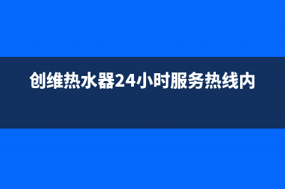 创维热水器24小时服务电话全国(创维热水器24小时服务热线内黄)