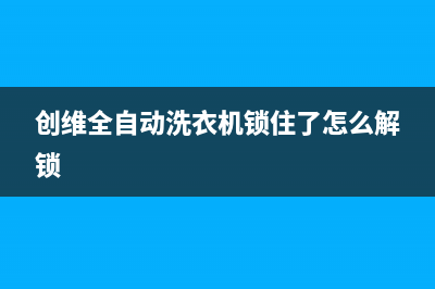 创维全自动洗衣机e6代码什么故障(创维全自动洗衣机锁住了怎么解锁)