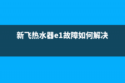 新飞热水器e1故障怎么解决(新飞热水器e1故障如何解决)