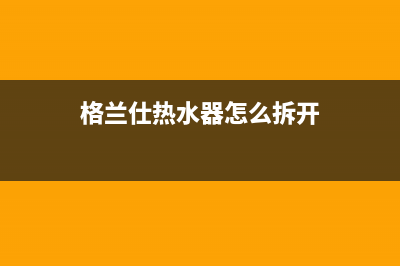 格兰仕热水器怎么用才会方便舒适(格兰仕热水器怎么拆开)
