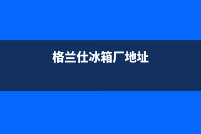 内江格兰仕冰箱售后电话24小时(内江格兰仕冰箱售后服务)(格兰仕冰箱厂地址)