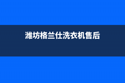 潍坊格兰仕洗衣机售后服务点(潍坊格兰仕洗衣机售后服务电话)(潍坊格兰仕洗衣机售后)