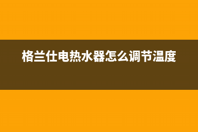 格兰仕电热水器售后服务电话北京(格兰仕电热水器怎么调节温度)