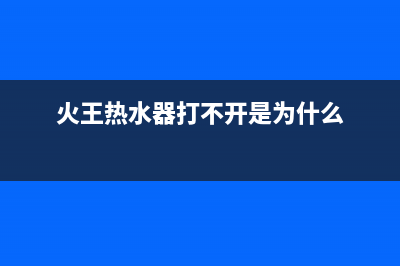 火王热水器打不着火怎么处理(火王热水器打不开是为什么)