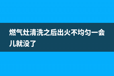 燃气灶清洗之后打不着了(燃气灶清洗之后打不着火)(燃气灶清洗之后出火不均匀一会儿就没了)