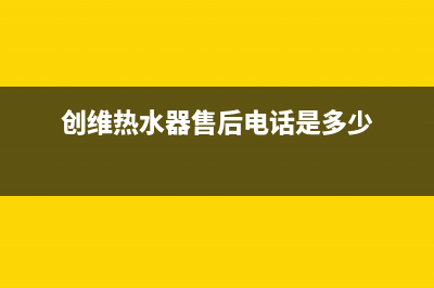 创维热水器售后(全国联保服务)各网点(创维热水器售后电话是多少)