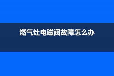 燃气灶电磁阀故障维修(燃气灶电磁阀堵了怎么清洗)(燃气灶电磁阀故障怎么办)