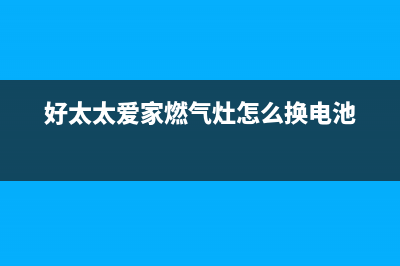 好太太爱家燃气灶售后服务(好太太爱家燃气灶售后电话)(好太太爱家燃气灶怎么换电池)