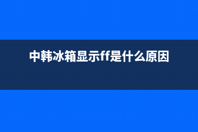 中韩冰箱故障码大全(中韩冰箱官方售后)(中韩冰箱显示ff是什么原因)