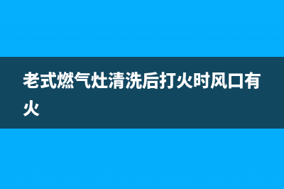 老式燃气灶清洗(老式燃气灶气管堵怎么拆卸维修)(老式燃气灶清洗后打火时风口有火)