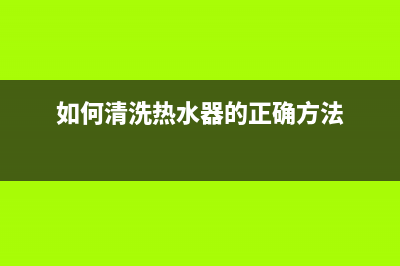如何清洗热水器(如何清洗热水器的正确方法)