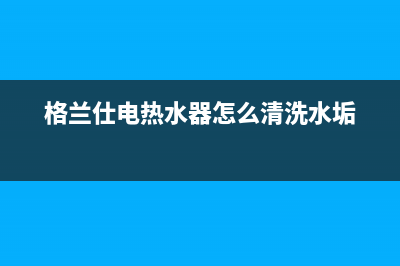 格兰仕电热水器好么(格兰仕电热水器优点详细介绍)(格兰仕电热水器怎么清洗水垢)