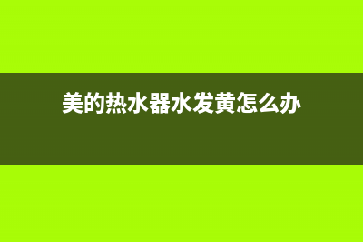 美的热水器水发黄怎么处理【美的热水器清洗方法】(美的热水器水发黄怎么办)