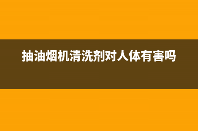 抽油烟机清洗剂有毒吗？为了安全这些知识你要知道(抽油烟机清洗剂对人体有害吗)