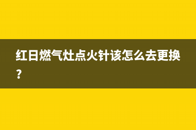 红日燃气灶点火时间长原因(红日燃气灶点火针该怎么去更换?)