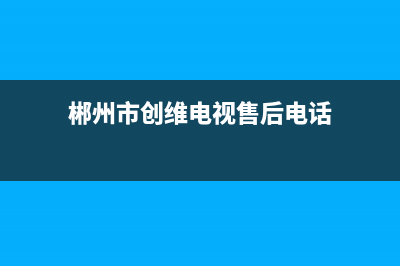 郴州市创维电视维修点(创维郴州维修点电话)(郴州市创维电视售后电话)