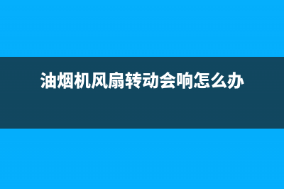 抽油烟机风扇为什么反着转【具体原因解析】(油烟机风扇转动会响怎么办)