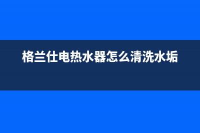 格兰仕电热水器多久清洗一次(格兰仕热水器清洗收费标准)(格兰仕电热水器怎么清洗水垢)